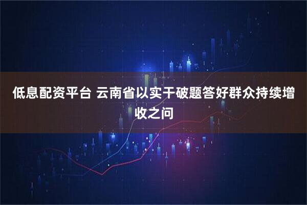 低息配资平台 云南省以实干破题答好群众持续增收之问