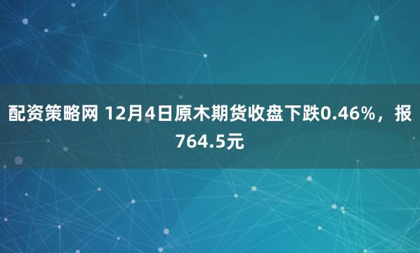 配资策略网 12月4日原木期货收盘下跌0.46%，报764.5元
