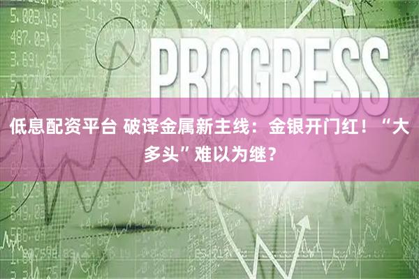 低息配资平台 破译金属新主线：金银开门红！“大多头”难以为继？