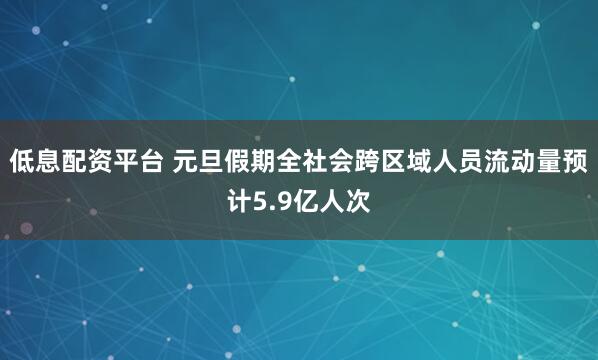 低息配资平台 元旦假期全社会跨区域人员流动量预计5.9亿人次