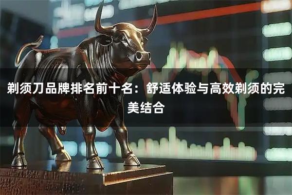 剃须刀品牌排名前十名：舒适体验与高效剃须的完美结合