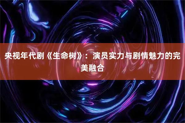 央视年代剧《生命树》：演员实力与剧情魅力的完美融合